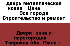 дверь металлическая новая › Цена ­ 11 000 - Все города Строительство и ремонт » Двери, окна и перегородки   . Тверская обл.,Ржев г.